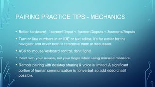 PAIRING PRACTICE TIPS - MECHANICS
• Better hardware!: 1screen/1input < 1screen/2inputs < 2screens/2inputs
• Turn on line numbers in an IDE or text editor. It’s far easier for the
navigator and driver both to reference them in discussion.
• ASK for mouse/keyboard control, don’t fight!
• Point with your mouse, not your finger when using mirrored monitors.
• Remote pairing with desktop sharing & voice is limited. A significant
portion of human communication is nonverbal, so add video chat if
possible.
 