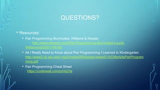 QUESTIONS?
• Resources:
• Pair Programming Illuminated, Williams & Kessler
http://www.amazon.com/Pair-Programming-Illuminated-Laurie-
Williams/dp/0201745763
• All I Really Need to Know about Pair Programming I Learned In Kindergarten
http://www2.yk.psu.edu/~sg3/cmpbd205/assign/week01/ACMarticlePairProgram
ming.pdf
• Pair Programming Cheat Sheet
https://coderwall.com/p/mbj7ta
 