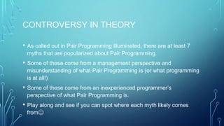 CONTROVERSY IN THEORY
• As called out in Pair Programming Illuminated, there are at least 7
myths that are popularized about Pair Programming.
• Some of these come from a management perspective and
misunderstanding of what Pair Programming is (or what programming
is at all!)
• Some of these come from an inexperienced programmer’s
perspective of what Pair Programming is.
• Play along and see if you can spot where each myth likely comes
from☺
 