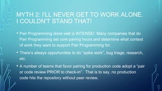 MYTH 2: I'LL NEVER GET TO WORK ALONE.
I COULDN'T STAND THAT!
• Pair Programming done well is INTENSE! Many companies that do
Pair Programming set core pairing hours and determine what context
of work they want to support Pair Programming for.
• There’s always opportunities to do “spike work”, bug triage, research,
etc.
• A number of teams that favor pairing for production code adopt a “pair
or code review PRIOR to check-in”. That is to say, no production
code hits the repository without peer review.
 