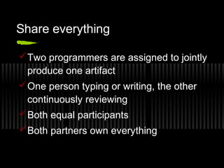 Share everything
 Two programmers are assigned to jointly
produce one artifact
 One person typing or writing, the other
continuously reviewing
 Both equal participants
 Both partners own everything

 