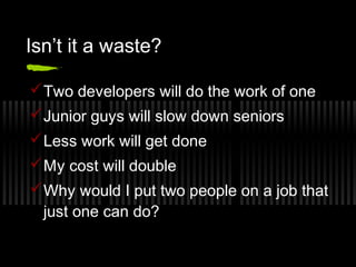 Isn’t it a waste?
 Two developers will do the work of one
 Junior guys will slow down seniors
 Less work will get done
 My cost will double
 Why would I put two people on a job that
just one can do?

 