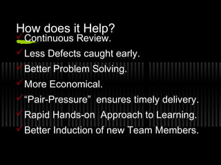 How does it Help?

 Continuous Review.

 Less Defects caught early.
 Better Problem Solving.
 More Economical.
 “Pair-Pressure” ensures timely delivery.
 Rapid Hands-on Approach to Learning.
 Better Induction of new Team Members.

 
