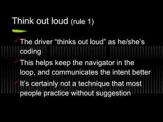Think out loud (rule 1)
 The driver “thinks out loud” as he/she’s
coding
 This helps keep the navigator in the
loop, and communicates the intent better
 It’s certainly not a technique that most
people practice without suggestion

 