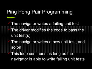 Ping Pong Pair Programming
 The navigator writes a failing unit test
 The driver modifies the code to pass the
unit test(s)
 The navigator writes a new unit test, and
so on
 This loop continues as long as the
navigator is able to write failing unit tests

 