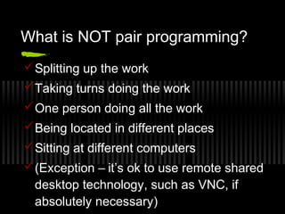 What is NOT pair programming?
 Splitting up the work
 Taking turns doing the work
 One person doing all the work
 Being located in different places
 Sitting at different computers
 (Exception – it’s ok to use remote shared
desktop technology, such as VNC, if
absolutely necessary)

 