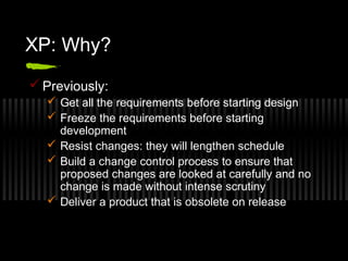 XP: Why?
 Previously:
 Get all the requirements before starting design
 Freeze the requirements before starting
development
 Resist changes: they will lengthen schedule
 Build a change control process to ensure that
proposed changes are looked at carefully and no
change is made without intense scrutiny
 Deliver a product that is obsolete on release

 