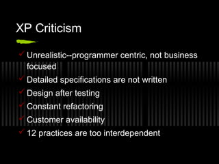 XP Criticism
 Unrealistic--programmer centric, not business
focused
 Detailed specifications are not written
 Design after testing
 Constant refactoring
 Customer availability
 12 practices are too interdependent

 