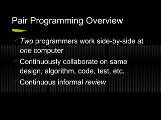 Pair Programming Overview
 Two programmers work side-by-side at
one computer
 Continuously collaborate on same
design, algorithm, code, test, etc.
 Continuous informal review

 