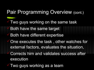 Pair Programming Overview (cont.)
 Two guys working on the same task
 Both have the same target
 Both have different expertise
 One executes the task , other watches for
external factors, evaluates the situation,
 Corrects him and validates success after
execution
 Two guys working as a team

 
