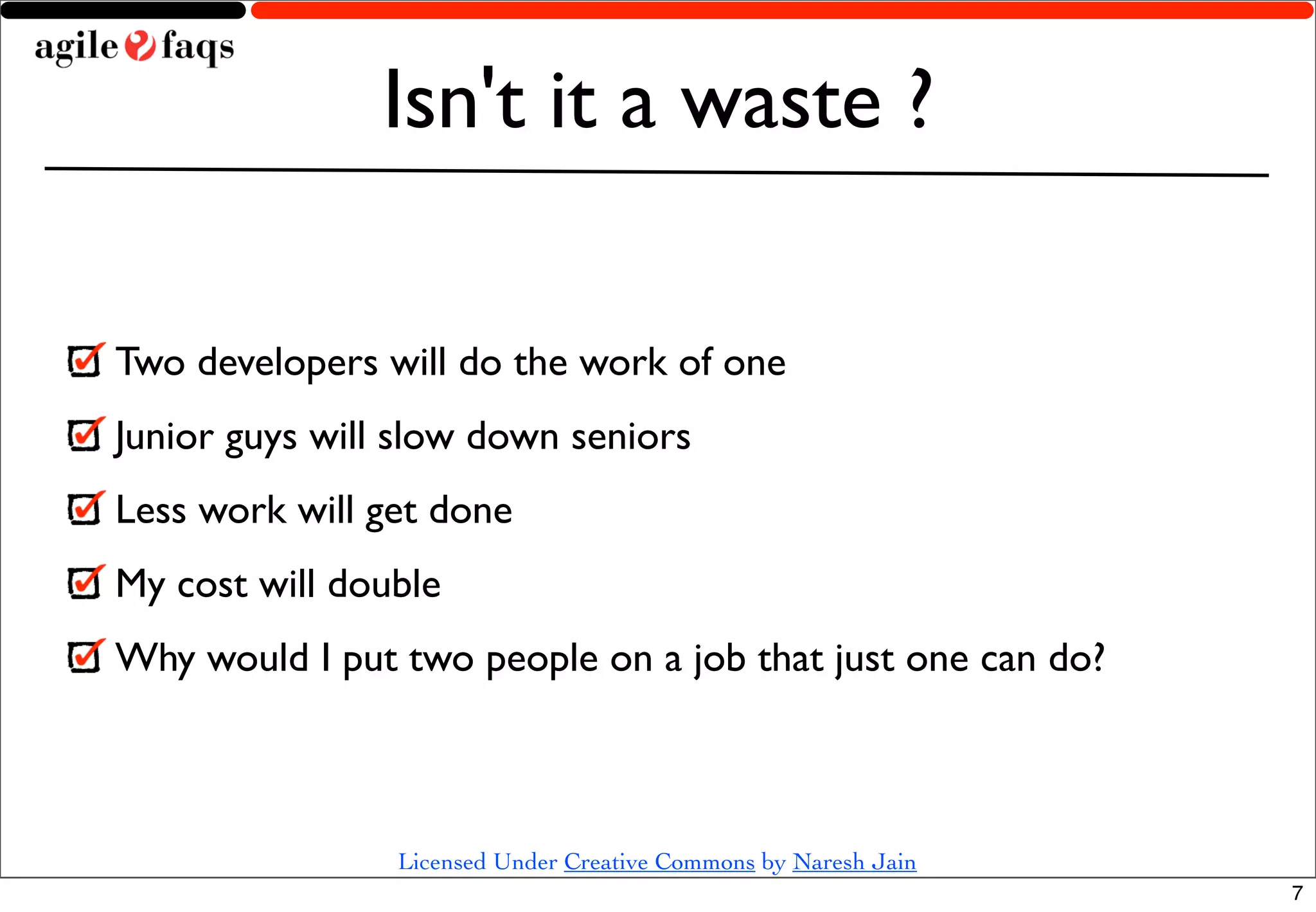 Isn't it a waste ?

Two developers will do the work of one
Junior guys will slow down seniors
Less work will get done
My cost will double
Why would I put two people on a job that just one can do?



                Licensed Under Creative Commons by Naresh Jain
                                                                 7
 