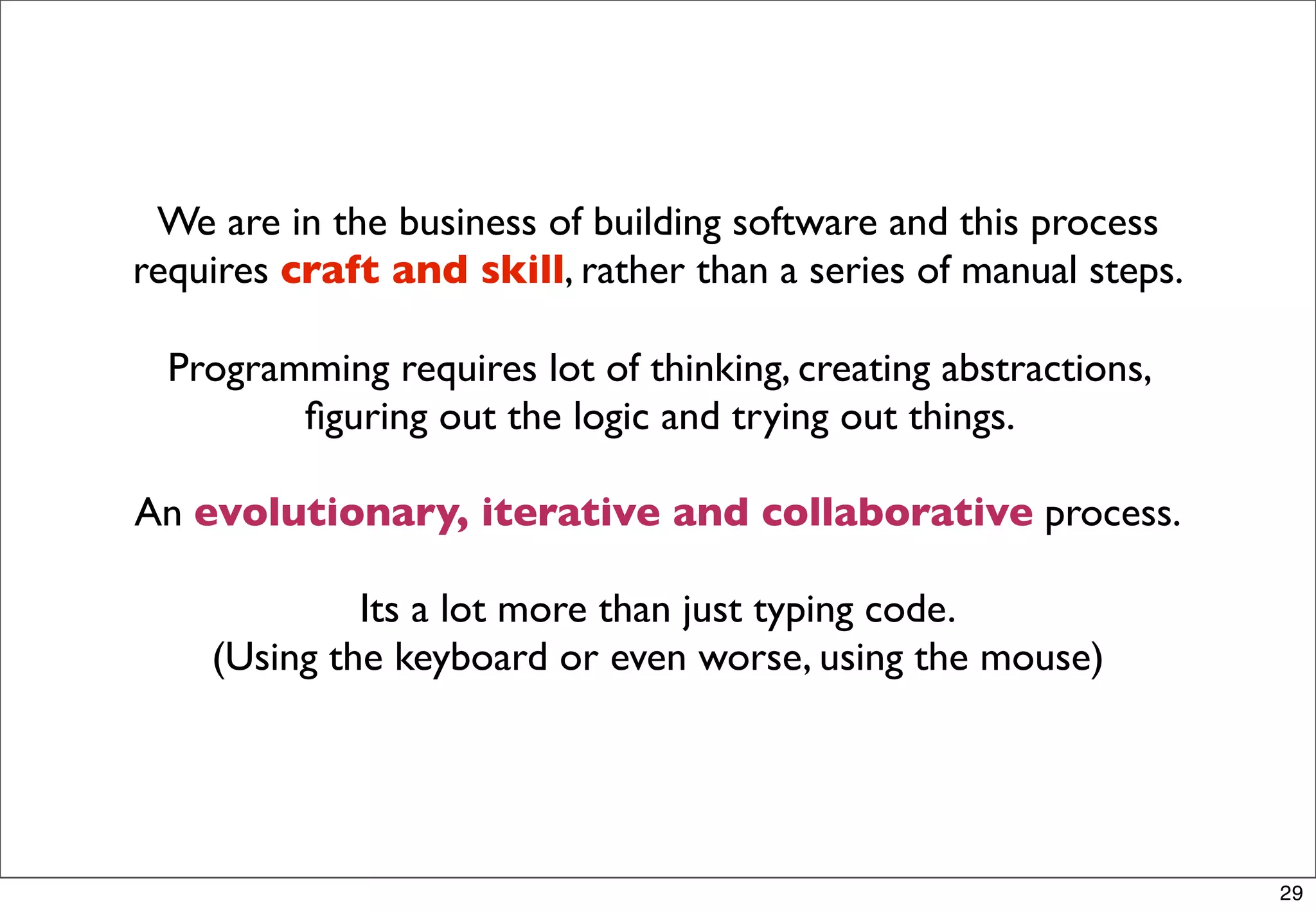 We are in the business of building software and this process
requires craft and skill, rather than a series of manual steps.

  Programming requires lot of thinking, creating abstractions,
         ﬁguring out the logic and trying out things.

An evolutionary, iterative and collaborative process.

             Its a lot more than just typing code.
    (Using the keyboard or even worse, using the mouse)




                                                                  29
 