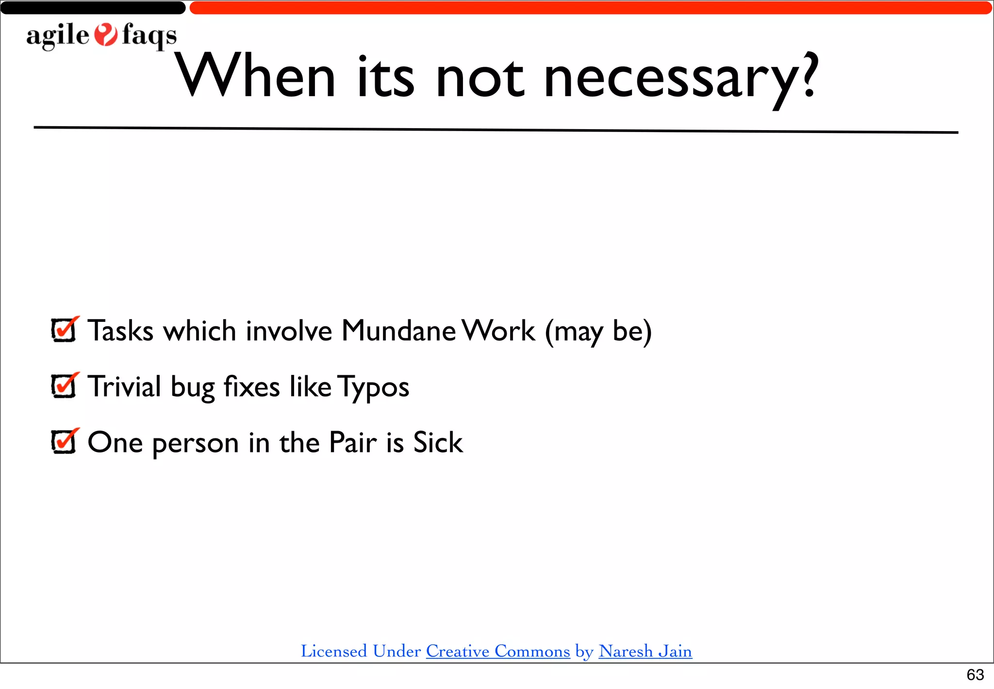 When its not necessary?


Tasks which involve Mundane Work (may be)
Trivial bug ﬁxes like Typos
One person in the Pair is Sick




                 Licensed Under Creative Commons by Naresh Jain
                                                                  63
 