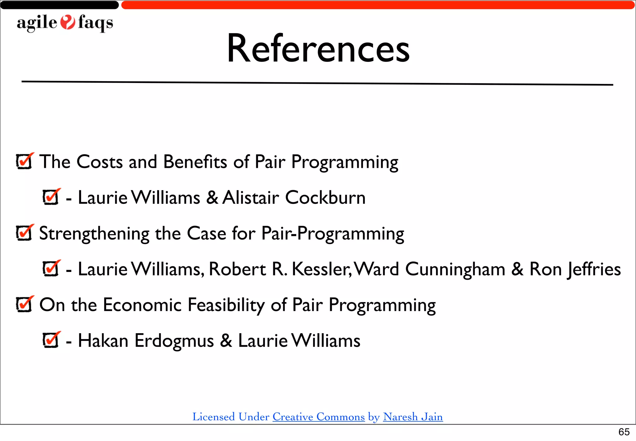 References

The Costs and Beneﬁts of Pair Programming
   - Laurie Williams & Alistair Cockburn
Strengthening the Case for Pair-Programming
   - Laurie Williams, Robert R. Kessler, Ward Cunningham & Ron Jeffries
On the Economic Feasibility of Pair Programming
   - Hakan Erdogmus & Laurie Williams


                  Licensed Under Creative Commons by Naresh Jain
                                                                      65
 