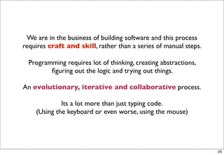 We are in the business of building software and this process
requires craft and skill, rather than a series of manual steps.

  Programming requires lot of thinking, creating abstractions,
         ﬁguring out the logic and trying out things.

An evolutionary, iterative and collaborative process.

             Its a lot more than just typing code.
    (Using the keyboard or even worse, using the mouse)




                                                                  29
 