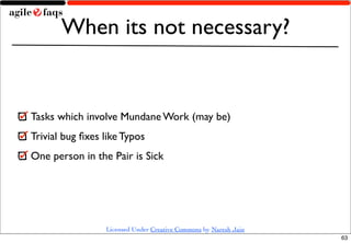 When its not necessary?


Tasks which involve Mundane Work (may be)
Trivial bug ﬁxes like Typos
One person in the Pair is Sick




                 Licensed Under Creative Commons by Naresh Jain
                                                                  63
 