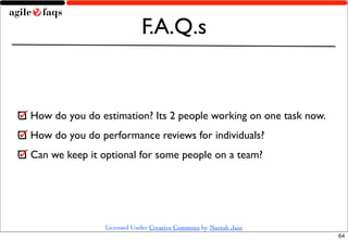 F.A.Q.s


How do you do estimation? Its 2 people working on one task now.
How do you do performance reviews for individuals?
Can we keep it optional for some people on a team?




                Licensed Under Creative Commons by Naresh Jain
                                                                  64
 
