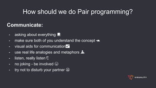 How should we do Pair programming?
Communicate:
- asking about everything 📕
- make sure both of you understand the concept 🐢
- visual aids for communication📈
- use real life analogies and metaphors 💁
- listen, really listen👂
- no joking - be involved 😆
- try not to disturb your partner 😠
 