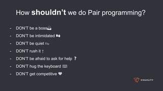 How shouldn’t we do Pair programming?
- DON’T be a boss🙅
- DON’T be intimidated 👐
- DON’T be quiet 💤
- DON’T rush it ↑
- DON’T be afraid to ask for help ❓
- DON’T hug the keyboard ⌨
- DON’T get competitive 💙
 