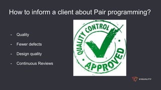 How to inform a client about Pair programming?
- Quality
- Fewer defects
- Design quality
- Continuous Reviews
 