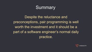 Summary
Despite the reluctance and
preconceptions, pair programming is well
worth the investment and it should be a
part of a software engineer’s normal daily
practice.
 
