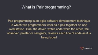 What is Pair programming?
Pair programming is an agile software development technique
in which two programmers work as a pair together on one
workstation. One, the driver, writes code while the other, the
observer, pointer or navigator, reviews each line of code as it is
being typed
 