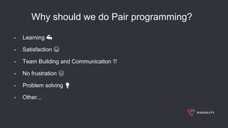 Why should we do Pair programming?
- Learning 💪
- Satisfaction 😁
- Team Building and Communication ⇈
- No frustration 😜
- Problem solving 💡
- Other...
 