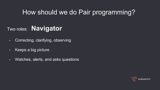 How should we do Pair programming?
Two roles: Navigator
- Correcting, clarifying, observing
- Keeps a big picture
- Watches, alerts, and asks questions
 