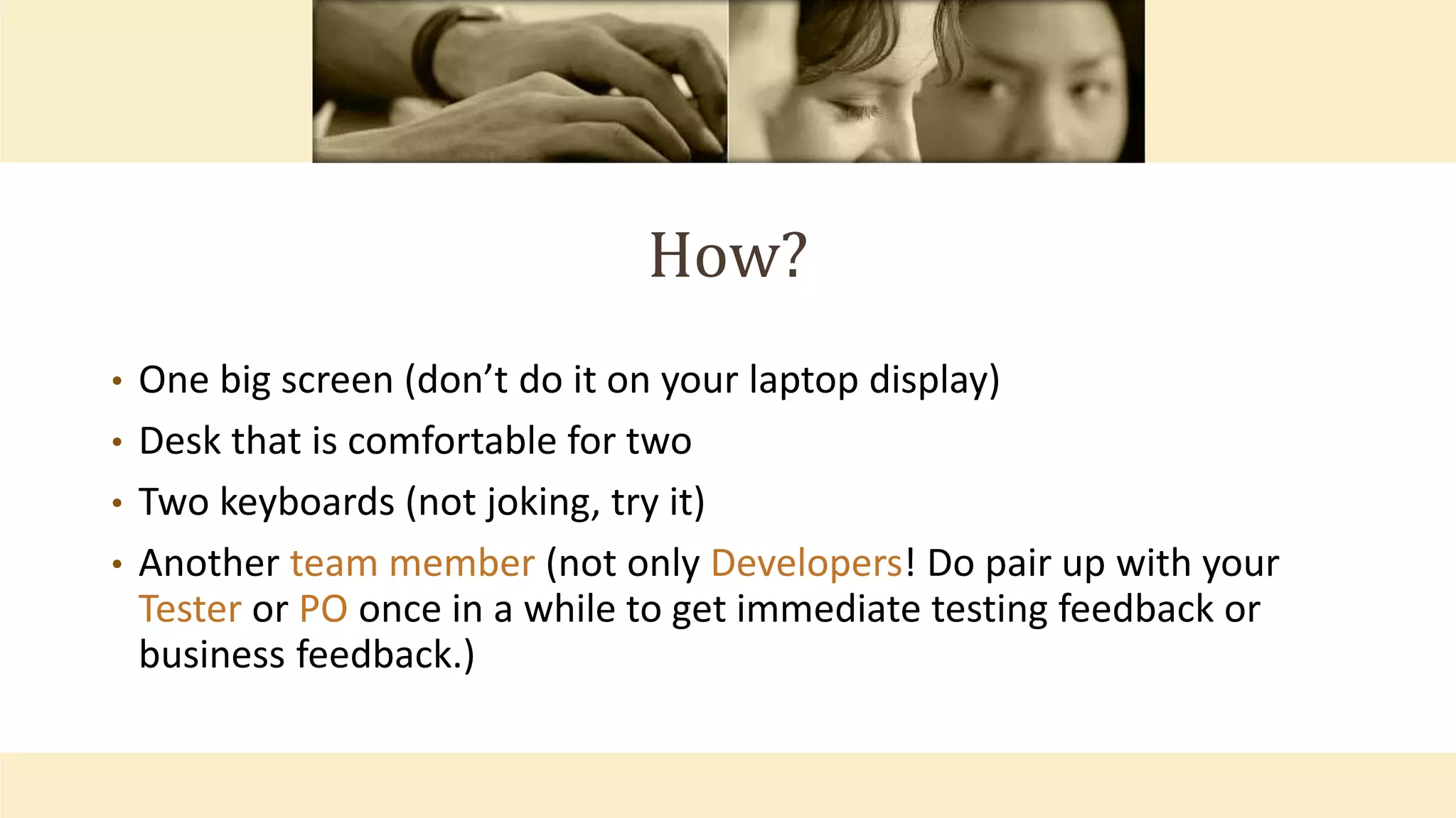 How?
• One big screen (don’t do it on your laptop display)
• Desk that is comfortable for two
• Two keyboards (not joking, try it)
• Another team member (not only Developers! Do pair up with your
Tester or PO once in a while to get immediate testing feedback or
business feedback.)
 