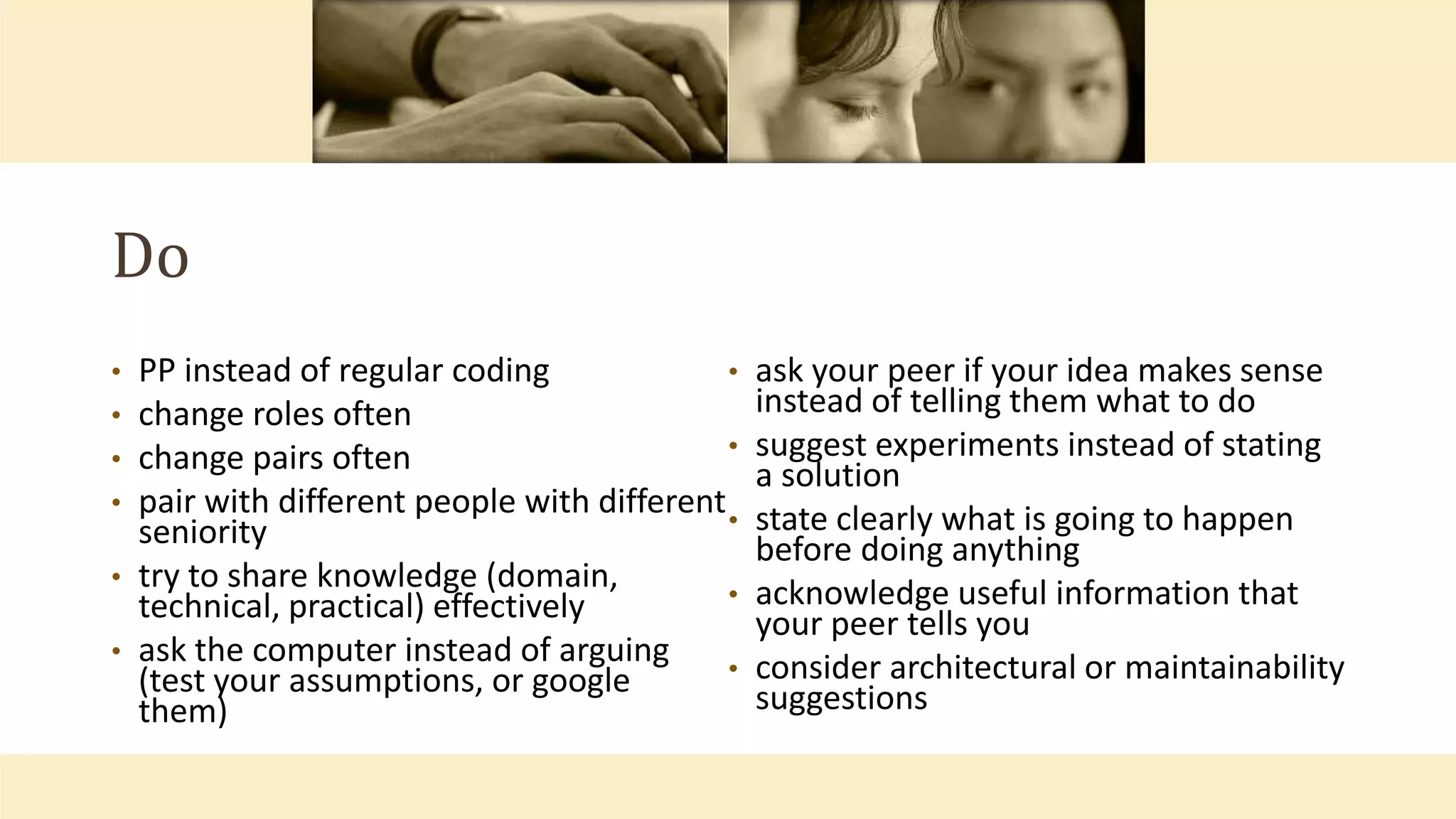 Do
• PP instead of regular coding
• change roles often
• change pairs often
• pair with different people with different
seniority
• try to share knowledge (domain,
technical, practical) effectively
• ask the computer instead of arguing
(test your assumptions, or google
them)
• ask your peer if your idea makes sense
instead of telling them what to do
• suggest experiments instead of stating
a solution
• state clearly what is going to happen
before doing anything
• acknowledge useful information that
your peer tells you
• consider architectural or maintainability
suggestions
 