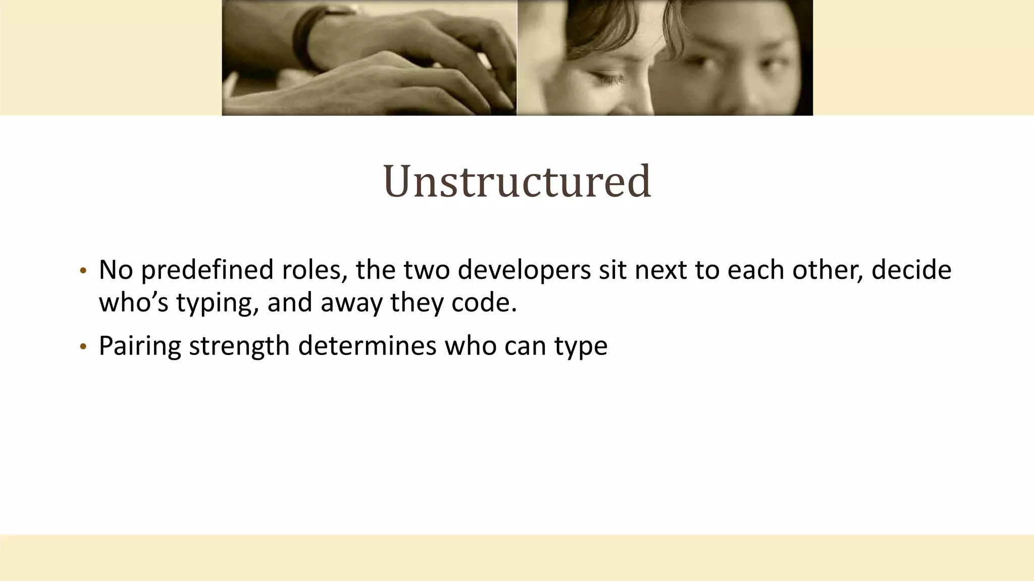 Unstructured
• No predefined roles, the two developers sit next to each other, decide
who’s typing, and away they code.
• Pairing strength determines who can type
 