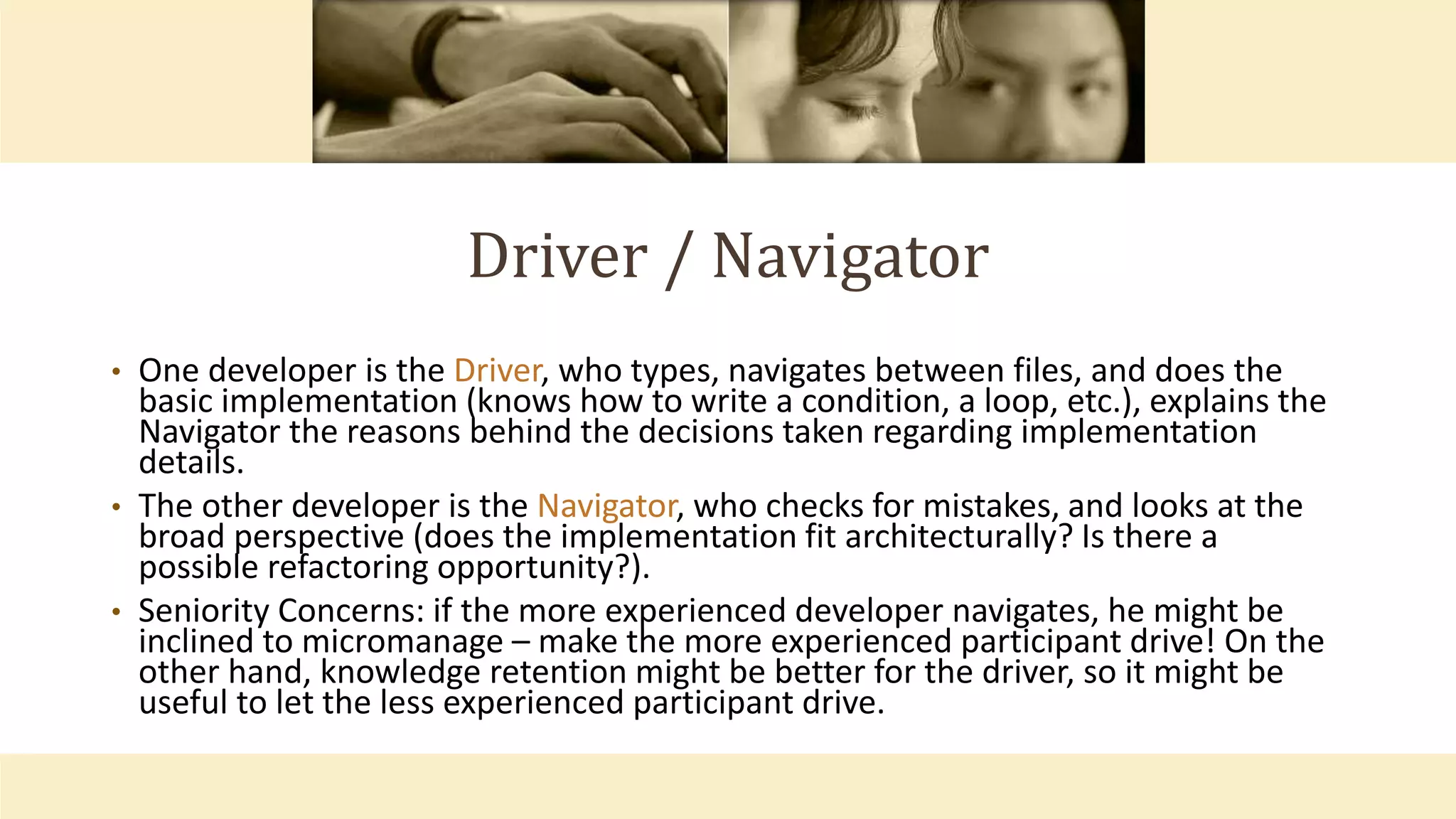 Driver / Navigator
• One developer is the Driver, who types, navigates between files, and does the
basic implementation (knows how to write a condition, a loop, etc.), explains the
Navigator the reasons behind the decisions taken regarding implementation
details.
• The other developer is the Navigator, who checks for mistakes, and looks at the
broad perspective (does the implementation fit architecturally? Is there a
possible refactoring opportunity?).
• Seniority Concerns: if the more experienced developer navigates, he might be
inclined to micromanage – make the more experienced participant drive! On the
other hand, knowledge retention might be better for the driver, so it might be
useful to let the less experienced participant drive.
 