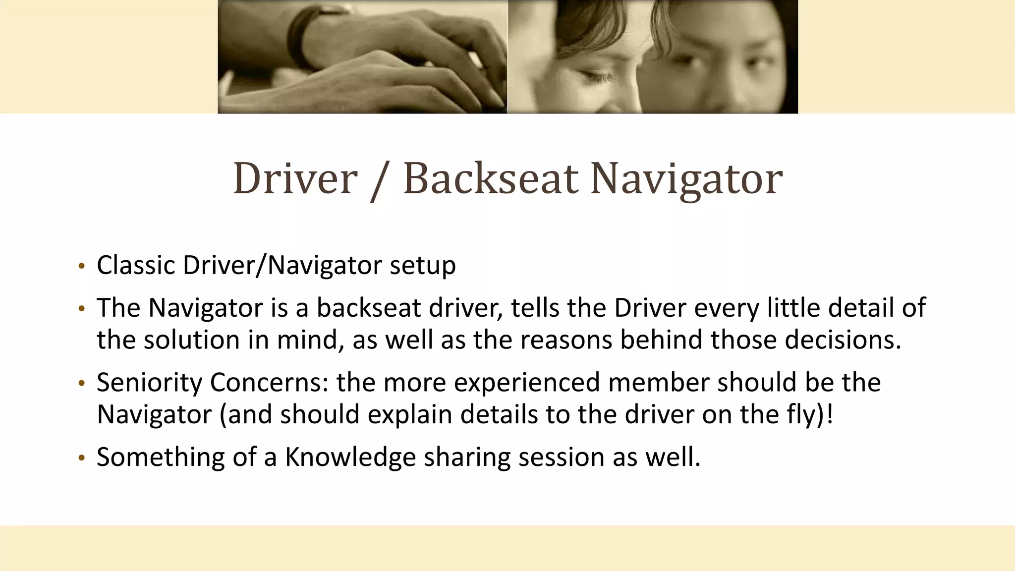 Driver / Backseat Navigator
• Classic Driver/Navigator setup
• The Navigator is a backseat driver, tells the Driver every little detail of
the solution in mind, as well as the reasons behind those decisions.
• Seniority Concerns: the more experienced member should be the
Navigator (and should explain details to the driver on the fly)!
• Something of a Knowledge sharing session as well.
 
