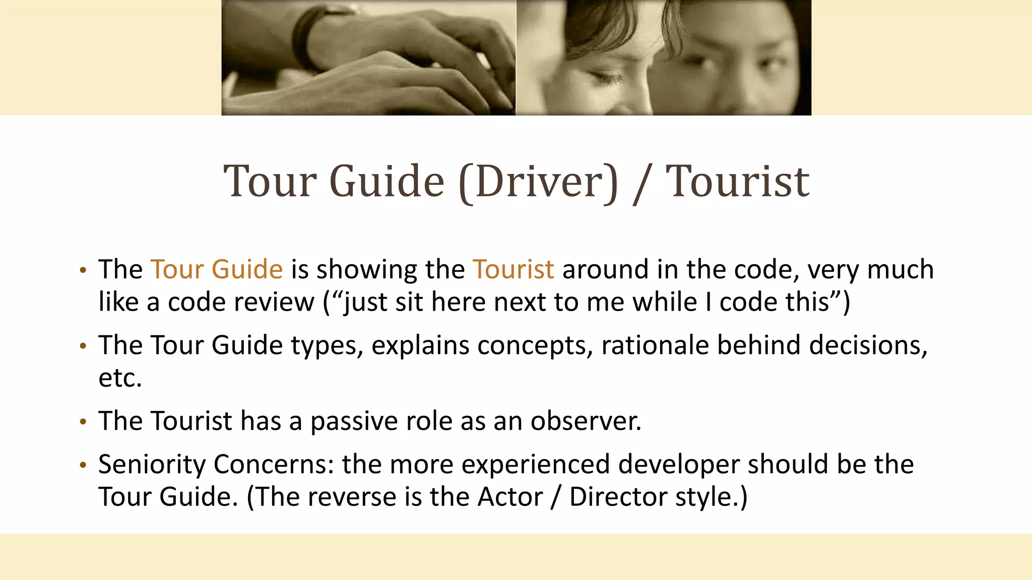 Tour Guide (Driver) / Tourist
• The Tour Guide is showing the Tourist around in the code, very much
like a code review (“just sit here next to me while I code this”)
• The Tour Guide types, explains concepts, rationale behind decisions,
etc.
• The Tourist has a passive role as an observer.
• Seniority Concerns: the more experienced developer should be the
Tour Guide. (The reverse is the Actor / Director style.)
 