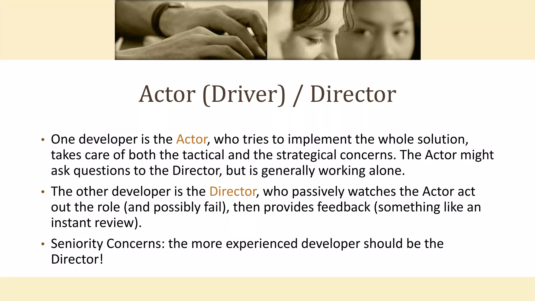 Actor (Driver) / Director
• One developer is the Actor, who tries to implement the whole solution,
takes care of both the tactical and the strategical concerns. The Actor might
ask questions to the Director, but is generally working alone.
• The other developer is the Director, who passively watches the Actor act
out the role (and possibly fail), then provides feedback (something like an
instant review).
• Seniority Concerns: the more experienced developer should be the
Director!
 