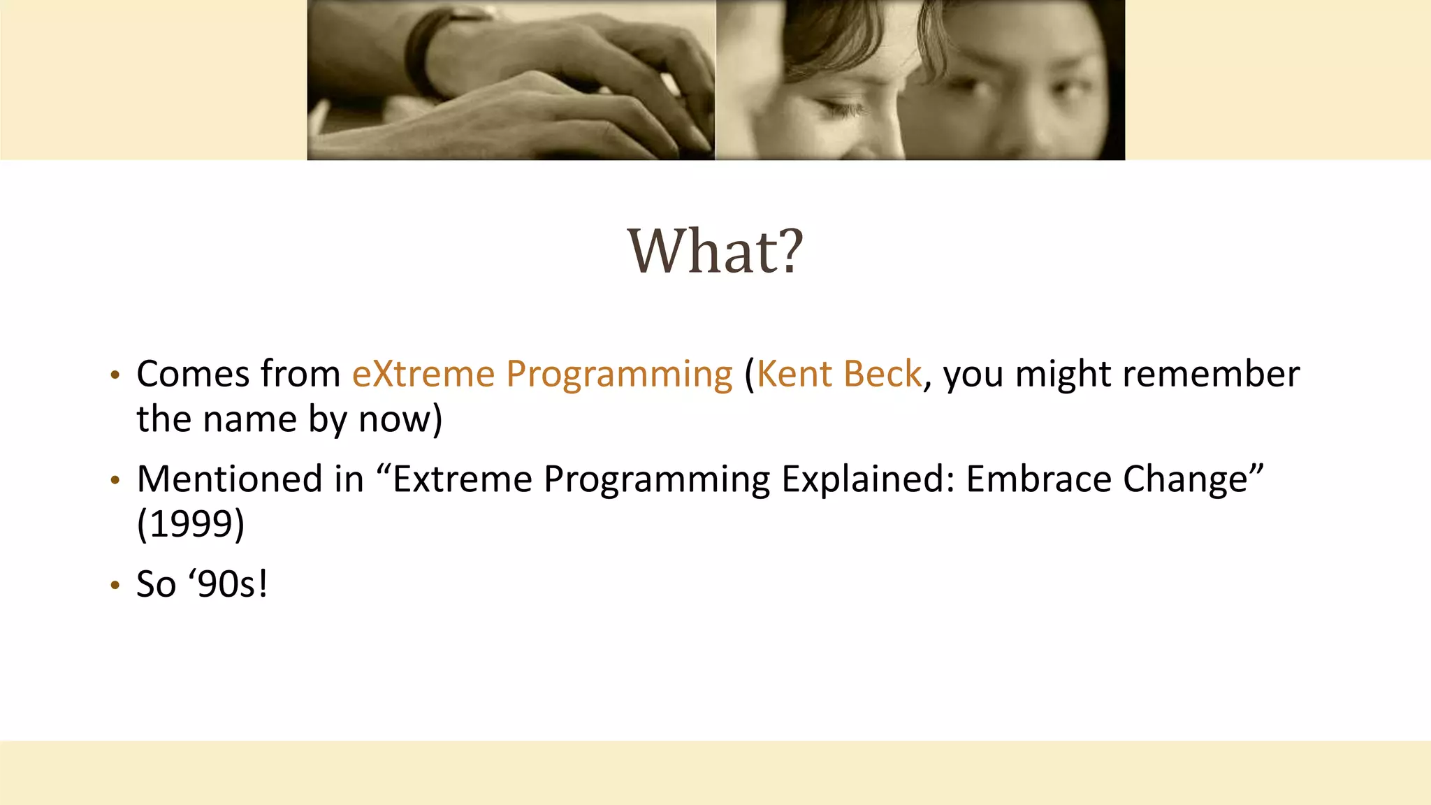 What?
• Comes from eXtreme Programming (Kent Beck, you might remember
the name by now)
• Mentioned in “Extreme Programming Explained: Embrace Change”
(1999)
• So ‘90s!
 