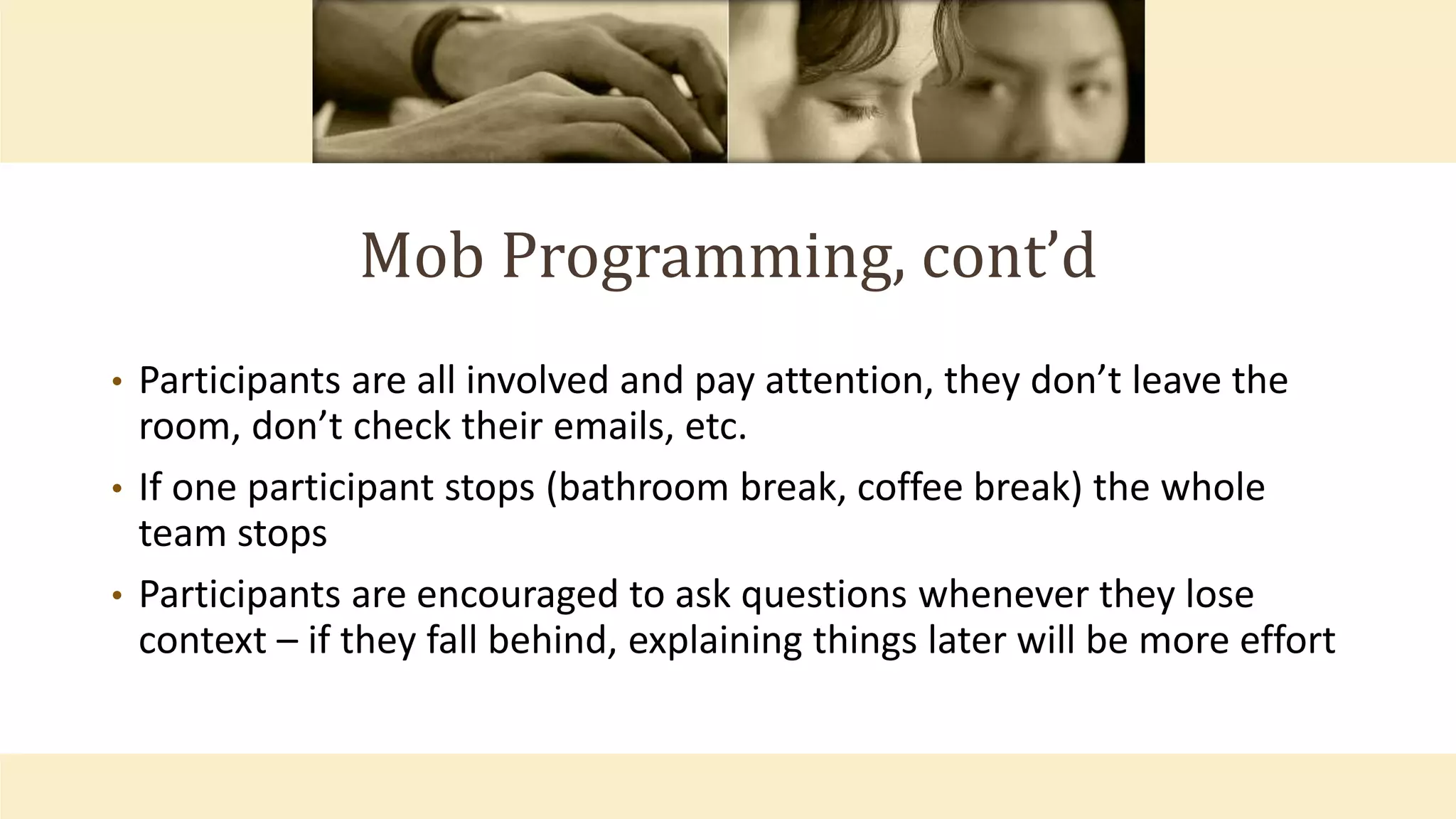 Mob Programming, cont’d
• Participants are all involved and pay attention, they don’t leave the
room, don’t check their emails, etc.
• If one participant stops (bathroom break, coffee break) the whole
team stops
• Participants are encouraged to ask questions whenever they lose
context – if they fall behind, explaining things later will be more effort
 