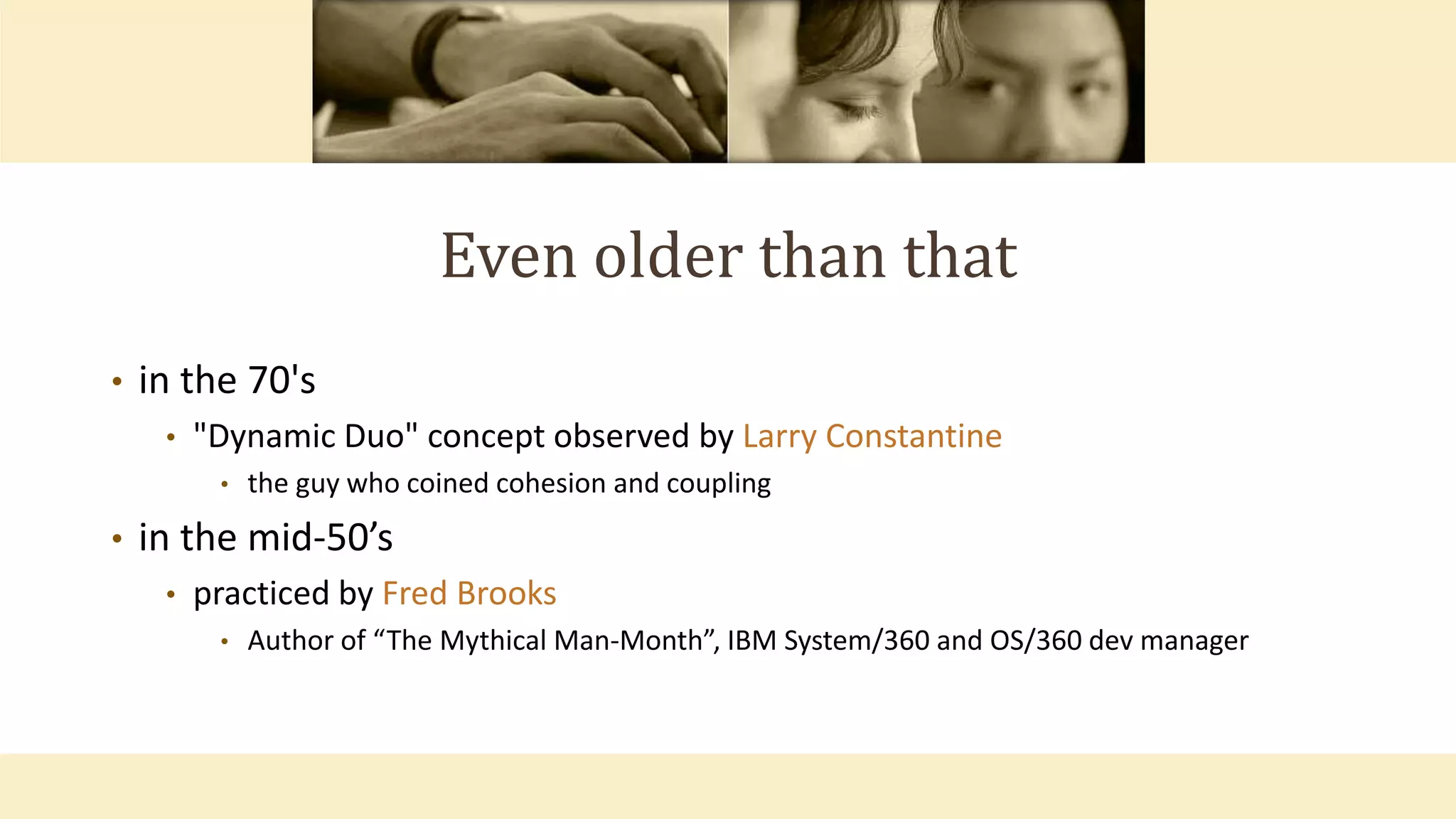 Even older than that
• in the 70's
• "Dynamic Duo" concept observed by Larry Constantine
• the guy who coined cohesion and coupling
• in the mid-50’s
• practiced by Fred Brooks
• Author of “The Mythical Man-Month”, IBM System/360 and OS/360 dev manager
 