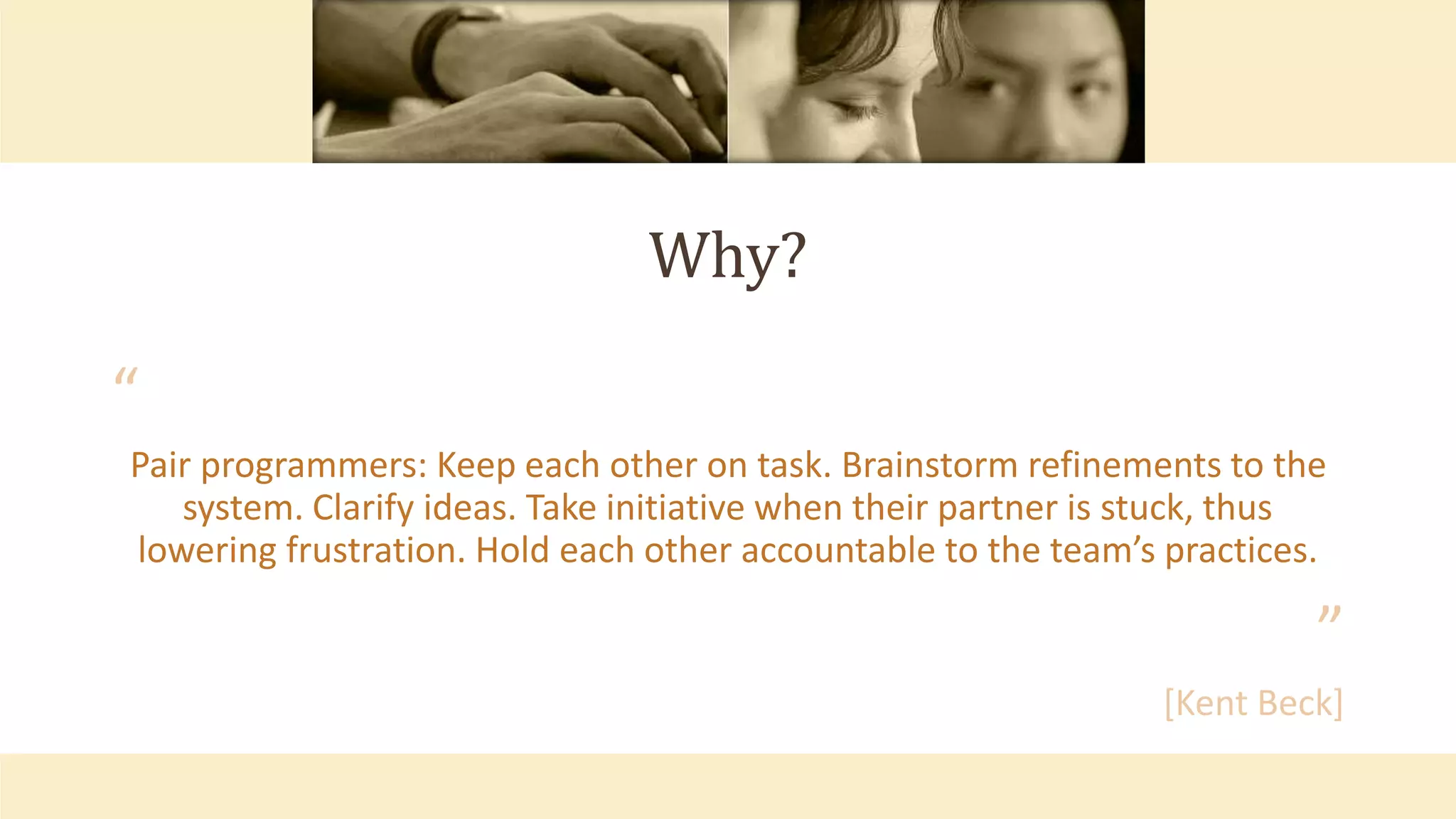 Why?
“
Pair programmers: Keep each other on task. Brainstorm refinements to the
system. Clarify ideas. Take initiative when their partner is stuck, thus
lowering frustration. Hold each other accountable to the team’s practices.
”
[Kent Beck]
 