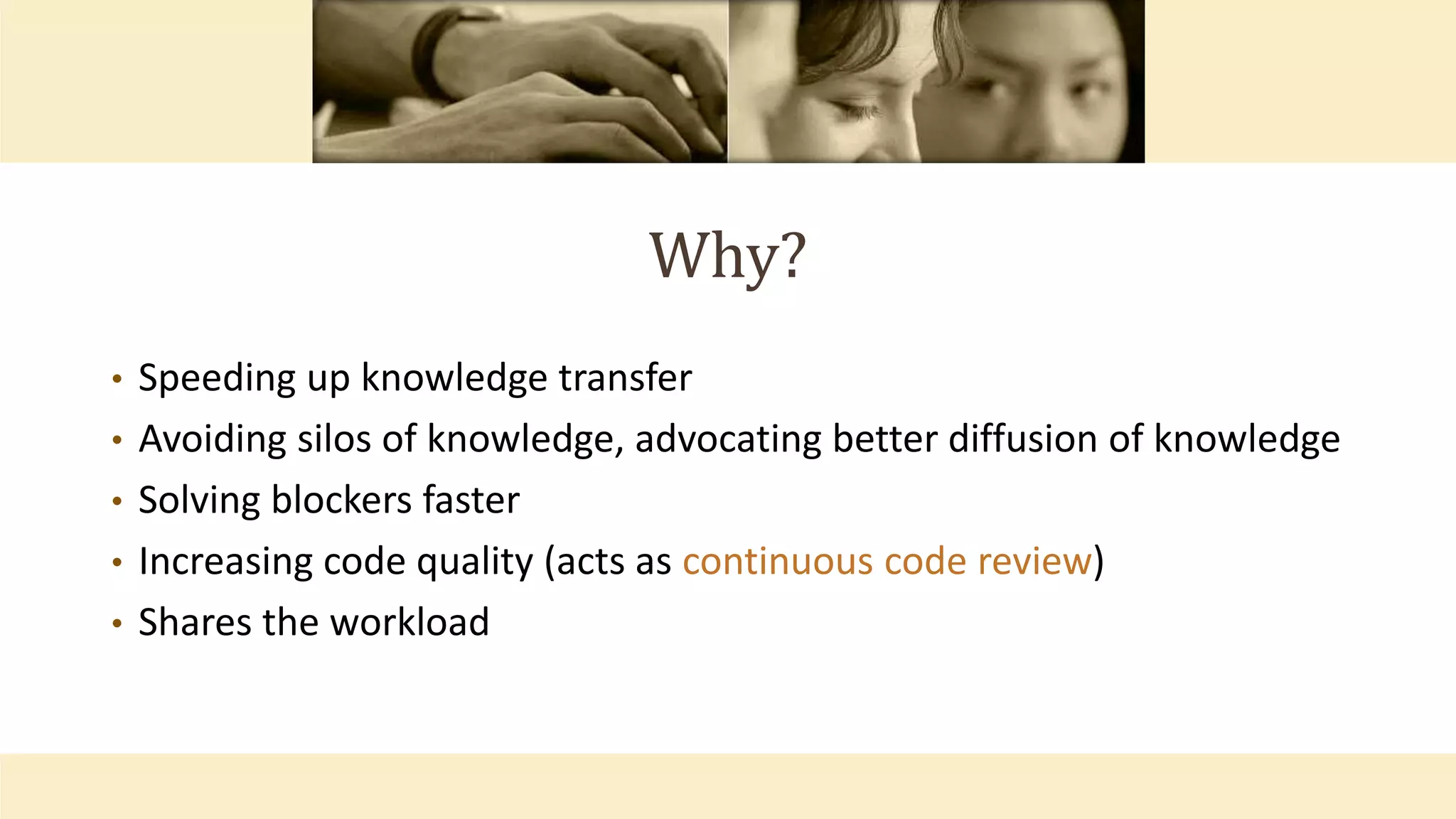 Why?
• Speeding up knowledge transfer
• Avoiding silos of knowledge, advocating better diffusion of knowledge
• Solving blockers faster
• Increasing code quality (acts as continuous code review)
• Shares the workload
 