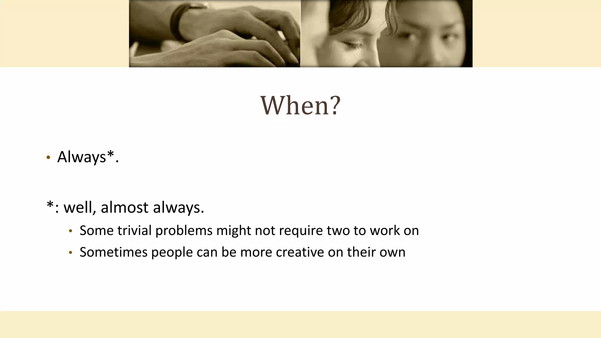 When?
• Always*.
*: well, almost always.
• Some trivial problems might not require two to work on
• Sometimes people can be more creative on their own
 