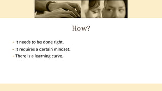How?
• It needs to be done right.
• It requires a certain mindset.
• There is a learning curve.
 