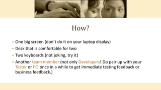 How?
• One big screen (don’t do it on your laptop display)
• Desk that is comfortable for two
• Two keyboards (not joking, try it)
• Another team member (not only Developers! Do pair up with your
Tester or PO once in a while to get immediate testing feedback or
business feedback.)
 