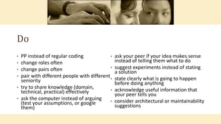 Do
• PP instead of regular coding
• change roles often
• change pairs often
• pair with different people with different
seniority
• try to share knowledge (domain,
technical, practical) effectively
• ask the computer instead of arguing
(test your assumptions, or google
them)
• ask your peer if your idea makes sense
instead of telling them what to do
• suggest experiments instead of stating
a solution
• state clearly what is going to happen
before doing anything
• acknowledge useful information that
your peer tells you
• consider architectural or maintainability
suggestions
 