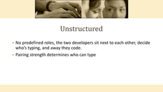 Unstructured
• No predefined roles, the two developers sit next to each other, decide
who’s typing, and away they code.
• Pairing strength determines who can type
 