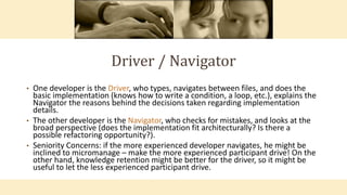 Driver / Navigator
• One developer is the Driver, who types, navigates between files, and does the
basic implementation (knows how to write a condition, a loop, etc.), explains the
Navigator the reasons behind the decisions taken regarding implementation
details.
• The other developer is the Navigator, who checks for mistakes, and looks at the
broad perspective (does the implementation fit architecturally? Is there a
possible refactoring opportunity?).
• Seniority Concerns: if the more experienced developer navigates, he might be
inclined to micromanage – make the more experienced participant drive! On the
other hand, knowledge retention might be better for the driver, so it might be
useful to let the less experienced participant drive.
 