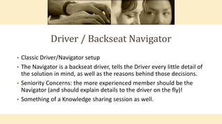 Driver / Backseat Navigator
• Classic Driver/Navigator setup
• The Navigator is a backseat driver, tells the Driver every little detail of
the solution in mind, as well as the reasons behind those decisions.
• Seniority Concerns: the more experienced member should be the
Navigator (and should explain details to the driver on the fly)!
• Something of a Knowledge sharing session as well.
 