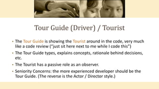 Tour Guide (Driver) / Tourist
• The Tour Guide is showing the Tourist around in the code, very much
like a code review (“just sit here next to me while I code this”)
• The Tour Guide types, explains concepts, rationale behind decisions,
etc.
• The Tourist has a passive role as an observer.
• Seniority Concerns: the more experienced developer should be the
Tour Guide. (The reverse is the Actor / Director style.)
 