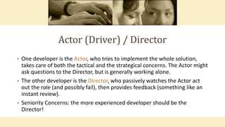 Actor (Driver) / Director
• One developer is the Actor, who tries to implement the whole solution,
takes care of both the tactical and the strategical concerns. The Actor might
ask questions to the Director, but is generally working alone.
• The other developer is the Director, who passively watches the Actor act
out the role (and possibly fail), then provides feedback (something like an
instant review).
• Seniority Concerns: the more experienced developer should be the
Director!
 