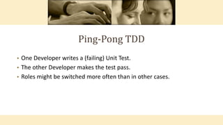 Ping-Pong TDD
• One Developer writes a (failing) Unit Test.
• The other Developer makes the test pass.
• Roles might be switched more often than in other cases.
 